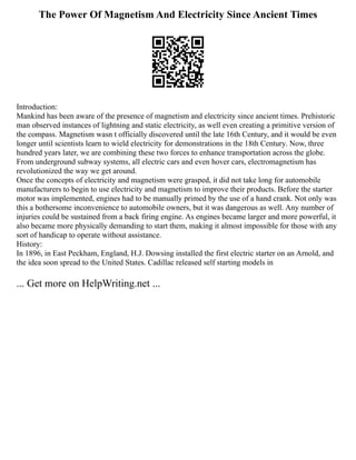 The Power Of Magnetism And Electricity Since Ancient Times
Introduction:
Mankind has been aware of the presence of magnetism and electricity since ancient times. Prehistoric
man observed instances of lightning and static electricity, as well even creating a primitive version of
the compass. Magnetism wasn t officially discovered until the late 16th Century, and it would be even
longer until scientists learn to wield electricity for demonstrations in the 18th Century. Now, three
hundred years later, we are combining these two forces to enhance transportation across the globe.
From underground subway systems, all electric cars and even hover cars, electromagnetism has
revolutionized the way we get around.
Once the concepts of electricity and magnetism were grasped, it did not take long for automobile
manufacturers to begin to use electricity and magnetism to improve their products. Before the starter
motor was implemented, engines had to be manually primed by the use of a hand crank. Not only was
this a bothersome inconvenience to automobile owners, but it was dangerous as well. Any number of
injuries could be sustained from a back firing engine. As engines became larger and more powerful, it
also became more physically demanding to start them, making it almost impossible for those with any
sort of handicap to operate without assistance.
History:
In 1896, in East Peckham, England, H.J. Dowsing installed the first electric starter on an Arnold, and
the idea soon spread to the United States. Cadillac released self starting models in
... Get more on HelpWriting.net ...
 
