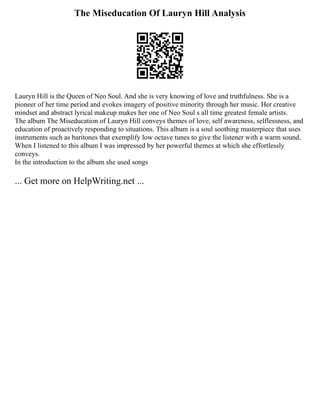 The Miseducation Of Lauryn Hill Analysis
Lauryn Hill is the Queen of Neo Soul. And she is very knowing of love and truthfulness. She is a
pioneer of her time period and evokes imagery of positive minority through her music. Her creative
mindset and abstract lyrical makeup makes her one of Neo Soul s all time greatest female artists.
The album The Miseducation of Lauryn Hill conveys themes of love, self awareness, selflessness, and
education of proactively responding to situations. This album is a soul soothing masterpiece that uses
instruments such as baritones that exemplify low octave tunes to give the listener with a warm sound.
When I listened to this album I was impressed by her powerful themes at which she effortlessly
conveys.
In the introduction to the album she used songs
... Get more on HelpWriting.net ...
 