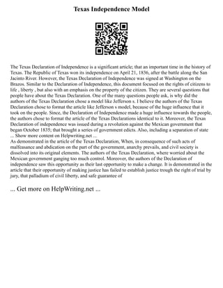 Texas Independence Model
The Texas Declaration of Independence is a significant article; that an important time in the history of
Texas. The Republic of Texas won its independence on April 21, 1836, after the battle along the San
Jacinto River. However, the Texas Declaration of Independence was signed at Washington on the
Brazos. Similar to the Declaration of Independence, this document focused on the rights of citizens to
life , liberty , but also with an emphasis on the property of the citizen. They are several questions that
people have about the Texas Declaration. One of the many questions people ask, is why did the
authors of the Texas Declaration chose a model like Jefferson s. I believe the authors of the Texas
Declaration chose to format the article like Jefferson s model, because of the huge influence that it
took on the people. Since, the Declaration of Independence made a huge influence towards the people,
the authors chose to format the article of the Texas Declarations identical to it. Moreover, the Texas
Declaration of independence was issued during a revolution against the Mexican government that
began October 1835; that brought a series of government edicts. Also, including a separation of state
... Show more content on Helpwriting.net ...
As demonstrated in the article of the Texas Declaration, When, in consequence of such acts of
malfeasance and abdication on the part of the government, anarchy prevails, and civil society is
dissolved into its original elements. The authors of the Texas Declaration, where worried about the
Mexican government ganging too much control. Moreover, the authors of the Declaration of
independence saw this opportunity as their last opportunity to make a change. It is demonstrated in the
article that their opportunity of making justice has failed to establish justice trough the right of trial by
jury, that palladium of civil liberty, and safe guarantee of
... Get more on HelpWriting.net ...
 