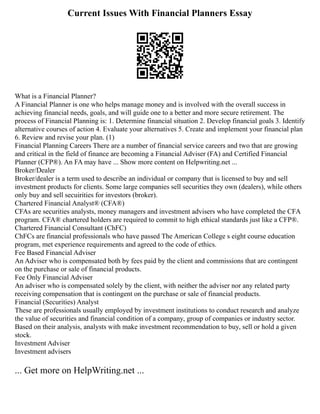 Current Issues With Financial Planners Essay
What is a Financial Planner?
A Financial Planner is one who helps manage money and is involved with the overall success in
achieving financial needs, goals, and will guide one to a better and more secure retirement. The
process of Financial Planning is: 1. Determine financial situation 2. Develop financial goals 3. Identify
alternative courses of action 4. Evaluate your alternatives 5. Create and implement your financial plan
6. Review and revise your plan. (1)
Financial Planning Careers There are a number of financial service careers and two that are growing
and critical in the field of finance are becoming a Financial Adviser (FA) and Certified Financial
Planner (CFP®). An FA may have ... Show more content on Helpwriting.net ...
Broker/Dealer
Broker/dealer is a term used to describe an individual or company that is licensed to buy and sell
investment products for clients. Some large companies sell securities they own (dealers), while others
only buy and sell secuirities for investors (broker).
Chartered Financial Analyst® (CFA®)
CFAs are securities analysts, money managers and investment advisers who have completed the CFA
program. CFA® chartered holders are required to commit to high ethical standards just like a CFP®.
Chartered Financial Consultant (ChFC)
ChFCs are financial professionals who have passed The American College s eight course education
program, met experience requirements and agreed to the code of ethics.
Fee Based Financial Adviser
An Adviser who is compensated both by fees paid by the client and commissions that are contingent
on the purchase or sale of financial products.
Fee Only Financial Adviser
An adviser who is compensated solely by the client, with neither the adviser nor any related party
receiving compensation that is contingent on the purchase or sale of financial products.
Financial (Securities) Analyst
These are professionals usually employed by investment institutions to conduct research and analyze
the value of securities and financial condition of a company, group of companies or industry sector.
Based on their analysis, analysts with make investment recommendation to buy, sell or hold a given
stock.
Investment Adviser
Investment advisers
... Get more on HelpWriting.net ...
 