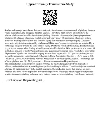 Upper-Extremity Trauma Case Study
Studies and surveys have shown that upper extremity injuries are a common result of pitching through
youth, high school, and collegiate baseball leagues. There have been surveys taken to show the
relation of elbow and shoulder injuries and pitching. Statistics taken describe (1) the proportion of
pitchers with a history of pitching related upper extremity injury (2) proportion of pitchers with w
history of pitching related elbow and shoulder injury that was treated through surgery (3)types of
upper extremity injuries sustained by pitchers and (4) types of upper extremity injuries sustained by a
certain age category around the same time of injury. Due to the results of this survey, I find pitching a
very relevant subject when dealing with elbow and shoulder injuries. 1464 packets were sent out to 96
institutions and, out of the 629 consent forms and questionnaires mailed back, results have shown that
73 percent of injuries that resulted in surgery are sustained by pitchers. 71.7 percent of these pitchers
played for universities in the National Collegiate Athletic Association Division I, 12.4% were in DII,
14% in DIII, and 1.9% were in the National Association of Intercollegiate Athletics. The average age
of these pitchers was 20.1 21.6 years old. ... Show more content on Helpwriting.net ...
This means half of shoulder/elbow injuries reported by baseball players were from high school
athletes, and the other half from college and professional league athletes. The elbow injuries sustained
after age 18 were more likely to be treated surgically. The study data shows that injuries are more
common and more severe as pitchers move from high school to college, which suggests that pitchers
practice the correct pitching technique early in their career to prevent pitching related upper extremity
... Get more on HelpWriting.net ...
 