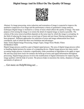 Digital Image And Its Effect On The Quality Of Image
Abstract: In image processing, noise reduction and restoration of image is expected to improve the
qualitative inspection of an image and the performance criteria of quantitative image analysis
techniques Digital image is inclined to a variety of noise which affects the quality of image. The main
purpose of de noising the image is to restore the detail of original image as much as possible. The
criteria of the noise removal problem depends on the noise type by which the image is corrupting .In
the field of reducing the image noise several type of linear and non linear filtering techniques have
been proposed . Different approaches for reduction of noise and image enhancement have been
considered, each of which has their own limitation and advantages.
Index Terms Digital Image Processing, Images Types, Image Noise Model, Filters
INTRODUCTION
Digital Image process could be a part of digital signal process .The area of digital image process refers
to handling digital pictures by means of a computing device. Digital image process has many merits
on analog image process; it permits a significantly wider assortment of algorithms to be apply to input
file and may keep from issues for instance the build up of noise and signal deformation throughout
processing. Digital Image process involves the modification of digital information for improving the
image qualities with the help of system. The process helps in maximize the clarity, sharpness of image
and details of options of
... Get more on HelpWriting.net ...
 