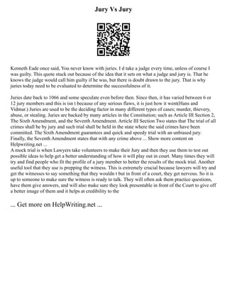 Jury Vs Jury
Kenneth Eade once said, You never know with juries. I d take a judge every time, unless of course I
was guilty. This quote stuck out because of the idea that it sets on what a judge and jury is. That he
knows the judge would call him guilty if he was, but there is doubt drawn to the jury. That is why
juries today need to be evaluated to determine the successfulness of it.
Juries date back to 1066 and some speculate even before then. Since then, it has varied between 6 or
12 jury members and this is isn t because of any serious flaws, it is just how it went(Hans and
Vidmar.) Juries are used to be the deciding factor in many different types of cases; murder, thievery,
abuse, or stealing. Juries are backed by many articles in the Constitution; such as Article III Section 2,
The Sixth Amendment, and the Seventh Amendment. Article III Section Two states that The trial of all
crimes shall be by jury and such trial shall be held in the state where the said crimes have been
committed. The Sixth Amendment guarantees and quick and speedy trial with an unbiased jury.
Finally, the Seventh Amendment states that with any crime above ... Show more content on
Helpwriting.net ...
A mock trial is when Lawyers take volunteers to make their Jury and then they use them to test out
possible ideas to help get a better understanding of how it will play out in court. Many times they will
try and find people who fit the profile of a jury member to better the results of the mock trial. Another
useful tool that they use is prepping the witness. This is extremely crucial because lawyers will try and
get the witnesses to say something that they wouldn t but in front of a court, they get nervous. So it is
up to someone to make sure the witness is ready to talk. They will often ask them practice questions,
have them give answers, and will also make sure they look presentable in front of the Court to give off
a better image of them and it helps at credibility to the
... Get more on HelpWriting.net ...
 