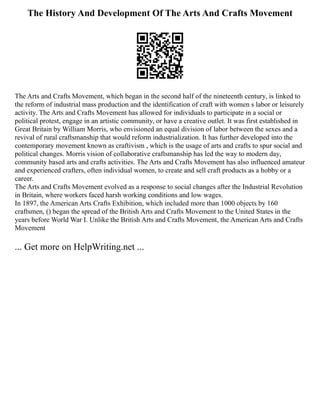 The History And Development Of The Arts And Crafts Movement
The Arts and Crafts Movement, which began in the second half of the nineteenth century, is linked to
the reform of industrial mass production and the identification of craft with women s labor or leisurely
activity. The Arts and Crafts Movement has allowed for individuals to participate in a social or
political protest, engage in an artistic community, or have a creative outlet. It was first established in
Great Britain by William Morris, who envisioned an equal division of labor between the sexes and a
revival of rural craftsmanship that would reform industrialization. It has further developed into the
contemporary movement known as craftivism , which is the usage of arts and crafts to spur social and
political changes. Morris vision of collaborative craftsmanship has led the way to modern day,
community based arts and crafts activities. The Arts and Crafts Movement has also influenced amateur
and experienced crafters, often individual women, to create and sell craft products as a hobby or a
career.
The Arts and Crafts Movement evolved as a response to social changes after the Industrial Revolution
in Britain, where workers faced harsh working conditions and low wages.
In 1897, the American Arts Crafts Exhibition, which included more than 1000 objects by 160
craftsmen, () began the spread of the British Arts and Crafts Movement to the United States in the
years before World War I. Unlike the British Arts and Crafts Movement, the American Arts and Crafts
Movement
... Get more on HelpWriting.net ...
 