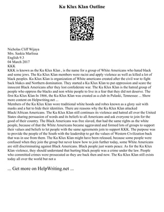 Ku Klux Klan Outline
Nicholas Cliff Wijaya
Mrs. Saskia Marlissa
English 9.3
04 March 2017
KKK
KKK is known as the Ku Klux Klan , is the name for a group of White Americans who hated black
and some jews. The Ku Klux Klan members were racist and apply violence as well as killed a lot of
black peoples. Ku Klux Klan is organization of White americans created after the civil war to fight
back blakcs and Northern domination. They started a Ku Klux Klan to put oppression and scare the
innocent Black Americans after they lost confederate war. The Ku Klux Klan is the hatred group of
people who oppress the blacks and non white people to live in a fear that they did not deserve. The
first Ku Klux Klan In 1866, the Ku Klux Klan was created as a club in Pulaski, Tennessee ... Show
more content on Helpwriting.net ...
Members of the Ku Klux Klan wore traditional white hoods and robes known as a glory suit with
masks and a hat to hide their identities. There are reasons why the Ku Klux Klan attacked
Black/African Americans. The Ku Klux Klan still continues its violence and hatred all over the United
States sharing persuasion of words and its beliefs to all Americans and ask everyone to join for the
good of their country. The Black Americans was free slaved, that had the same rights as the white
people, because of that the White Americans became aggravated and formed lots of groups to support
their values and beliefs to let people with the same agreements join to support KKK. The purpose was
to provide the people of the South with the leadership to get the values of Western Civilization back
that was in use from them. The Ku Klux Klan might have been released, because some people were
confused when they join the group but never knew how to join further today, some White Americans
are still discriminating against Black Americans. Black people just wants peace. As for the Ku Klux
Klan violence, they should understand that hurting black people was a crime under the law. People
who committed crimes were prosecuted as they are back then and now. The Ku Klux Klan still exists
today all over the world but not a
... Get more on HelpWriting.net ...
 