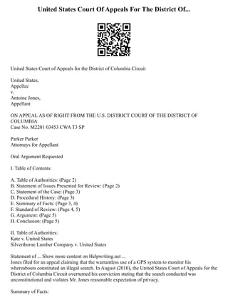United States Court Of Appeals For The District Of...
United States Court of Appeals for the District of Columbia Circuit
United States,
Appellee
v.
Antoine Jones,
Appellant
ON APPEAL AS OF RIGHT FROM THE U.S. DISTRICT COURT OF THE DISTRICT OF
COLUMBIA
Case No. M2201 03453 CWA T3 SP
Parker Parker
Attorneys for Appellant
Oral Argument Requested
I. Table of Contents:
A. Table of Authorities: (Page 2)
B. Statement of Issues Presented for Review: (Page 2)
C. Statement of the Case: (Page 3)
D. Procedural History: (Page 3)
E. Summary of Facts: (Page 3, 4)
F. Standard of Review: (Page 4, 5)
G. Argument: (Page 5)
H. Conclusion: (Page 5)
II. Table of Authorities:
Katz v. United States
Silverthorne Lumber Company v. United States
Statement of ... Show more content on Helpwriting.net ...
Jones filed for an appeal claiming that the warrantless use of a GPS system to monitor his
whereabouts constituted an illegal search. In August (2010), the United States Court of Appeals for the
District of Columbia Circuit overturned his conviction stating that the search conducted was
unconstitutional and violates Mr. Jones reasonable expectation of privacy.
Summary of Facts:
 