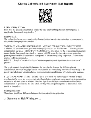 Glucose Concentation Experiment (Lab Report)
RESEARCH QUESTION
How does the glucose concentration effects the time taken for the potassium permanganate to
decolourise from purple to colourless ?
HYPOTHESIS
The higher the glucose concentration the shorter the time taken for the potassium permanganate to
decolourise from purple to colourless.
VARIABLES VARIABLE | UNITS | RANGE | METHOD FOR CONTROL | INDEPENDENT
VARIABLE Concentration of glucose solution | % | 5%10%15%20%25%30% | Different glucose
concentration are tested | DEPENDENT VARIABLE The time taken for the potassium permanganate
to decolourise from purple to colourless | second (s) | | Measure the time taken for the potassium
permanganate solution to decolourise from purple to colourless by using stopwatch ... Show more
content on Helpwriting.net ...
GRAPH 2 : Graph of rate of reduction of potassium permanganate against the concentration of
glucose
The graph showed the relationship between the rate of reduction and the different glucose
concentration.Based on the graph we can conclude that the relationship between the two things is the
positive correlation as when the glucose concentration increased,the rate of reduction also increase.
STATISTICAL ANALYSIS The t test The t test is used when we want to decide whether there is
significant different or not between two sets of data.In this case,based on the experiment,we are doing
the t test as we want to know whether there is a significant different or not between the different
concentration of glucose and the time taken for the potassium permanganate to decolourise from
purple to colourless.
Null hypothesis,H0
There is no significant difference between the time taken for the potassium
... Get more on HelpWriting.net ...
 