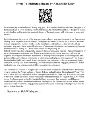 Hymn To Intellectual Beauty by P. B. Shelley Essay
In amp;quot;Hymn to Intellectual Beauty amp;quot;, Shelley describes his realisation of the power of
human intellect. In seven carefully constructed stanzas, he outlines the qualities of this power and the
e ect it has had on him, using the essential themes of Romantic poetry with references to nature and
the self.
In the first stanza, the concept of the amp;quot;unseen Power amp;quot; the mind is put forward, and
Shelley states his position on the subject. Throughout the stanza, extensive use is made of profluent
similes. amp;quot;As summer winds... | Like moonbeams... | Like hues... | Like clouds... | Like
memory... amp;quot;; these intangible elements of nature and, significantly, memory (which here is a
human quality) is aiming to ... Show more content on Helpwriting.net ...
Indeed, Shelley says that amp;quot;the names of Demon, Ghost, and Heaven, | Remain the records of
their vain endeavour amp;quot;, and that their amp;quot;uttered charms amp;quot; referring to
dogmata and religious documents that amount to nothing without the proof of the living dead. The
purpose of this, as well as an opportunity to attack organised religion, is to suggest why the force of
human intellect (which we can all detect, manipulate, and recognise) is the true amp;quot;religion
amp;quot;. Shelley says that worshipping (and hence amp;quot;Hymn amp;quot; in the title) human
intellect would give amp;quot;truth to life s unquiet dream amp;quot;.
The fourth stanza consists of two principle ideas that death would have no hold over us if humanity
were to worship the Power, and that of further deifying and celebrating this intellecutal Power. The
stanza opens with exceptionally transient concepts amp;quot;Love, hope, and Self esteem amp;quot;
with which Shelley associates clouds evanescence and reappearance. He suggests that, if the Power
stayed firmly amp;quot;within his [mankind s] heart amp;quot;, then humanity would become
amp;quot;immortal and omnipotent amp;quot;. He implores the Power to stay within people, so that
death may itself become as a amp;quot;dying flame amp;quot; something without power, where the
power instead lies with
... Get more on HelpWriting.net ...
 