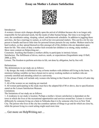 Essay on Mother s Leisure Satisfaction
Introduction
A women s leisure style changes abruptly upon the arrival of children because she is no longer only
responsible for her personal needs, but the needs of other human beings. Her time is no longer her
own; she coordinates eating, sleeping, school, and homework schedules. In addition to juggling these
activities, she has a marriage to sustain, as well as her own personal matters. This can be a lot for one
person to handle and leaves little time for personal leisure pursuits for any mother. Mothers tend to be
hard workers, as they spread themselves thin amongst all of the children who are dependent upon
them for life. This sense of duty a mother feels towards her children is so strong, many mothers ...
Show more content on Helpwriting.net ...
Constraint. Anything that hinders a mothers ability to participate in intrinsic leisure.
Satisfaction. The fulfillment of drives, motives, needs, or expectations (Siegenthaler amp; O Dell,
2000, p.285).
Leisure. The freedom to perform activities in life, not done by obligation, but by free will.
Delimitations
The delimitations in our study are as follows:
1. By design, the study is delimited to stay at home mothers with children still living in the home. To
minimize lurking variables we have chosen not to survey working mothers or mothers who are
currently enrolled and attending school at a university.
2. Our group of study will include only women who belong to the Church of Jesus Christ of Latter day
Saints.
3. All of the women we are studying are married.
4. All women participating in the study must have the adapted IQ of 80 or above, due to specifications
stated on the Leisure Satisfaction Measure.
Limitations
The limitations of our study are as follows:
1. A weakness in our study is location. Perhaps a mother s leisure satisfaction is dependant on the
town in which she lives or the recreational opportunities and services around her. Leisure is viewed
differently by someone living on a farm in Nebraska than it is by someone who lives in New York
City. The person who lives in the city has countless options of things to go and do which are close by,
while the person living in a rural setting might need more time
... Get more on HelpWriting.net ...
 
