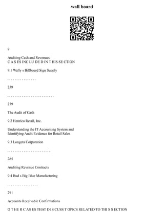 wall board
9
Auditing Cash and Revenues
C A S ES INC LU DE D IN T HIS SE CTION
9.1 Wally s Billboard Sign Supply
. . . . . . . . . . . . . . . .
259
. . . . . . . . . . . . . . . . . . . . . . . . . .
279
The Audit of Cash
9.2 Henrico Retail, Inc.
Understanding the IT Accounting System and
Identifying Audit Evidence for Retail Sales
9.3 Longeta Corporation
. . . . . . . . . . . . . . . . . . . . . . . .
285
Auditing Revenue Contracts
9.4 Bud s Big Blue Manufacturing
. . . . . . . . . . . . . . . . .
291
Accounts Receivable Confirmations
O T HE R C AS ES THAT DI S CUSS T OPICS RELATED TO THI S S ECTION
 