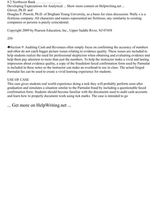 8.2 Northwest Bank . . . . . . . . . . . . . . .
Developing Expectations for Analytical ... Show more content on Helpwriting.net ...
Glover, Ph.D. and
Douglas F. Prawitt, Ph.D. of Brigham Young University, as a basis for class discussion. Wally s is a
fictitious company. All characters and names represented are fictitious; any similarity to existing
companies or persons is purely coincidental.
Copyright 2009 by Pearson Education, Inc., Upper Saddle River, NJ 07458
259
Section 9: Auditing Cash and Revenues often simply focus on confirming the accuracy of numbers
and often do not catch bigger picture issues relating to evidence quality. These issues are included to
help students realize the need for professional skepticism when obtaining and evaluating evidence and
help them pay attention to more than just the numbers. To help the instructor make a vivid and lasting
impression about evidence quality, a copy of the fraudulent faxed confirmation form used by Parmalat
is included in these notes so the instructor can make an overhead to use in class. The actual forged
Parmalat fax can be used to create a vivid learning experience for students.
USE OF CASE
This case gives students real world experience doing a task they will probably perform soon after
graduation and simulates a situation similar to the Parmalat fraud by including a questionable faxed
confirmation form. Students should become familiar with the documents used to audit cash accounts
and learn how to properly document work using tick marks. The case is intended to go
... Get more on HelpWriting.net ...
 