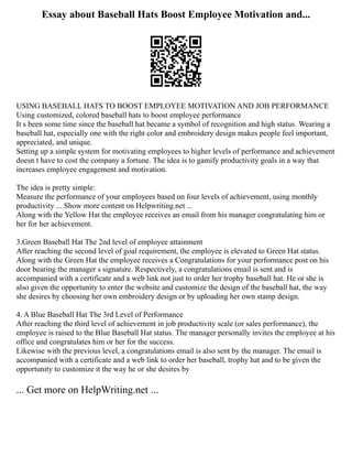 Essay about Baseball Hats Boost Employee Motivation and...
USING BASEBALL HATS TO BOOST EMPLOYEE MOTIVATION AND JOB PERFORMANCE
Using customized, colored baseball hats to boost employee performance
It s been some time since the baseball hat became a symbol of recognition and high status. Wearing a
baseball hat, especially one with the right color and embroidery design makes people feel important,
appreciated, and unique.
Setting up a simple system for motivating employees to higher levels of performance and achievement
doesn t have to cost the company a fortune. The idea is to gamify productivity goals in a way that
increases employee engagement and motivation.
The idea is pretty simple:
Measure the performance of your employees based on four levels of achievement, using monthly
productivity ... Show more content on Helpwriting.net ...
Along with the Yellow Hat the employee receives an email from his manager congratulating him or
her for her achievement.
3.Green Baseball Hat The 2nd level of employee attainment
After reaching the second level of goal requirement, the employee is elevated to Green Hat status.
Along with the Green Hat the employee receives a Congratulations for your performance post on his
door bearing the manager s signature. Respectively, a congratulations email is sent and is
accompanied with a certificate and a web link not just to order her trophy baseball hat. He or she is
also given the opportunity to enter the website and customize the design of the baseball hat, the way
she desires by choosing her own embroidery design or by uploading her own stamp design.
4. A Blue Baseball Hat The 3rd Level of Performance
After reaching the third level of achievement in job productivity scale (or sales performance), the
employee is raised to the Blue Baseball Hat status. The manager personally invites the employee at his
office and congratulates him or her for the success.
Likewise with the previous level, a congratulations email is also sent by the manager. The email is
accompanied with a certificate and a web link to order her baseball, trophy hat and to be given the
opportunity to customize it the way he or she desires by
... Get more on HelpWriting.net ...
 