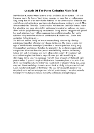 Analysis Of The Poem Katherine Mansfield
Introduction: Katherine Mansfield was a well acclaimed author born in 1888. Her
literature was in the form of short stories spanning no more than several passages
long. Many dub her as an innovator in literature for her distinctive use of realism and
symbolism which at the time was foreign to short stories and writing in general. Most
authors at the time fabricated fictional worlds with fantastic characters in their stories
but Mansfield was more interested in writing and emerging her audience into stories
about realistic people in everyday environments facing internal struggle,which gained
her much attention. Many of her pieces are also autobiographical as they subtly
reference many moments and mixed emotions that Katherine had... Show more
content on Helpwriting.net ...
Ms Sheridan and her family are almost unconsciously obsessed by all things
pristine and beautiful, which is where Laura stands outs. She begins to see a new
type of world that she was originally timid of as she was permitted to stay away
from people of less fortune. But after she encounters the workmen preparing the
marquee and witnesses there unexpected unintimidating kindness she instantly
turns a new leaf. Appearance also plays a big part in society, if you are not well
received at first glance or dress in a specific way, you will most likely be
stereotyped before you even introduce yourself. Its an arrogant act that is still very
present today. A prime example of this is where Laura complains to her sister Jose
about canceling the party due to the very recent death of a local working man. Joses
response, You won t bring a drunken worker back to life by being sentimental and
Laura then furiously replys with Drunk!, who said he was drunk! .Laura is very
empathetic were as Jose is arrogant and blinded by the fantasy .Laura is constantly
battling between her open minded mentality and materialistic upbringing
 