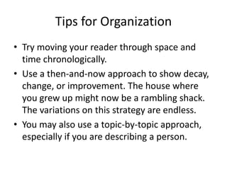 Tips for Organization
• Try moving your reader through space and
  time chronologically.
• Use a then-and-now approach to show decay,
  change, or improvement. The house where
  you grew up might now be a rambling shack.
  The variations on this strategy are endless.
• You may also use a topic-by-topic approach,
  especially if you are describing a person.
 