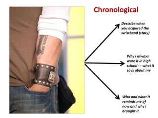 Chronological
        Describe when
        you acquired the
        wristband (story)




           Why I always
           wore it in high
           school - - what it
           says about me




        Who and what it
        reminds me of
        now and why I
        brought it
 