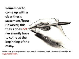 Remember to
    come up with a
    clear thesis
    statement/focus.
    However, this
    thesis does not
    necessarily have
    to come at the
    beginning of the
    essay.
In this case, you may come to your overall statement about the value of the object(s)
in your conclusion.
 