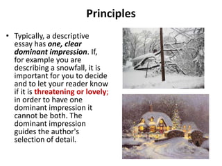 Principles
• Typically, a descriptive
  essay has one, clear
  dominant impression. If,
  for example you are
  describing a snowfall, it is
  important for you to decide
  and to let your reader know
  if it is threatening or lovely;
  in order to have one
  dominant impression it
  cannot be both. The
  dominant impression
  guides the author's
  selection of detail.
 
