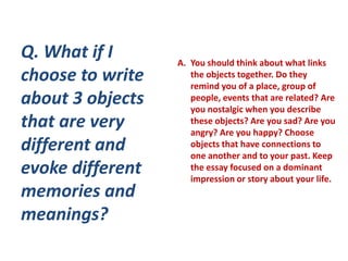 Q. What if I      A. You should think about what links
choose to write      the objects together. Do they
                     remind you of a place, group of
about 3 objects      people, events that are related? Are
                     you nostalgic when you describe
that are very        these objects? Are you sad? Are you
                     angry? Are you happy? Choose
different and        objects that have connections to
                     one another and to your past. Keep
evoke different      the essay focused on a dominant
                     impression or story about your life.
memories and
meanings?
 