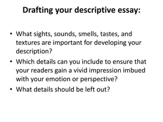 Drafting your descriptive essay:

• What sights, sounds, smells, tastes, and
  textures are important for developing your
  description?
• Which details can you include to ensure that
  your readers gain a vivid impression imbued
  with your emotion or perspective?
• What details should be left out?
 