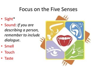 Focus on the Five Senses
• Sight*
• Sound: If you are
  describing a person,
  remember to include
  dialogue.
• Smell
• Touch
• Taste
 