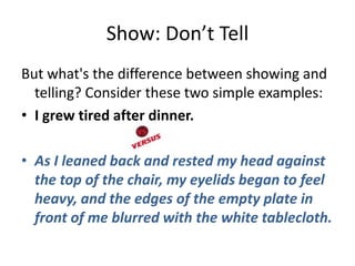 Show: Don’t Tell
But what's the difference between showing and
  telling? Consider these two simple examples:
• I grew tired after dinner.

• As I leaned back and rested my head against
  the top of the chair, my eyelids began to feel
  heavy, and the edges of the empty plate in
  front of me blurred with the white tablecloth.
 