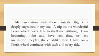 My fascination with these fantastic flights is
deeply engrained in my soul. A trip on the wonderful
Ferris wheel never fails to thrill me. Although I am
becoming older and have less time, or less
inclination, to play, the child-like thrill I have on a
Ferris wheel continues with each and every ride.
 