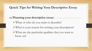Quick Tips for Writing Your Descriptive Essay
a) Planning your descriptive essay:
What or who do you want to describe?
What is your reason for writing your description?
What are the particular qualities that you want to
focus on?
 