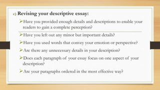 c) Revising your descriptive essay:
Have you provided enough details and descriptions to enable your
readers to gain a complete perception?
Have you left out any minor but important details?
Have you used words that convey your emotion or perspective?
Are there any unnecessary details in your description?
Does each paragraph of your essay focus on one aspect of your
description?
Are your paragraphs ordered in the most effective way?
 