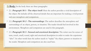 2) Body: In the body there are three paragraphs:
• 2.1. Paragraph № 1 – The object itself: Here the author provides a vivid description of
the object. He includes all the observed details that are important for making a vivid portrait
and uses metaphors and comparison.
• 2.2. Paragraph № 2 – The surroundings: The author describes the atmosphere and
surroundings of an object, person, or situation. The reader should feel involved in this
environment. Metaphors and comparison are used in this paragraph.
• 2.3. Paragraph № 3 – Sensual and emotional description: The writer uses his senses of
taste, touch, smell, sound, sight and emotional description in order to make the experience
“alive”. In other words here the author needs to “replay” the object, person or situation to
the reader. Metaphors and comparison are also used here.
 