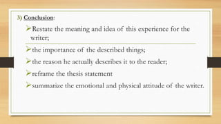 3) Conclusion:
Restate the meaning and idea of this experience for the
writer;
the importance of the described things;
the reason he actually describes it to the reader;
reframe the thesis statement
summarize the emotional and physical attitude of the writer.
 