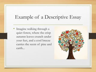 Example of a Descriptive Essay
• Imagine walking through a
quiet forest, where the crisp
autumn leaves crunch under
your feet, and a cool breeze
carries the scent of pine and
earth...
 