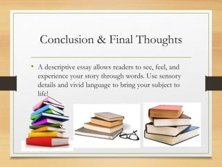 Conclusion & Final Thoughts
• A descriptive essay allows readers to see, feel, and
experience your story through words. Use sensory
details and vivid language to bring your subject to
life!
 