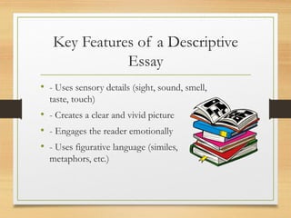 Key Features of a Descriptive
Essay
• - Uses sensory details (sight, sound, smell,
taste, touch)
• - Creates a clear and vivid picture
• - Engages the reader emotionally
• - Uses figurative language (similes,
metaphors, etc.)
 