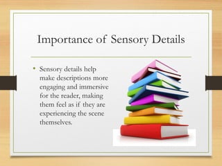 Importance of Sensory Details
• Sensory details help
make descriptions more
engaging and immersive
for the reader, making
them feel as if they are
experiencing the scene
themselves.
 