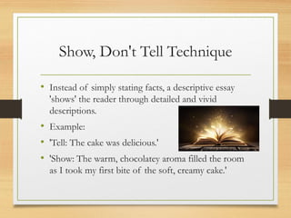 Show, Don't Tell Technique
• Instead of simply stating facts, a descriptive essay
'shows' the reader through detailed and vivid
descriptions.
• Example:
• 'Tell: The cake was delicious.'
• 'Show: The warm, chocolatey aroma filled the room
as I took my first bite of the soft, creamy cake.'
 