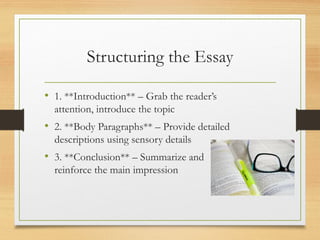 Structuring the Essay
• 1. **Introduction** – Grab the reader’s
attention, introduce the topic
• 2. **Body Paragraphs** – Provide detailed
descriptions using sensory details
• 3. **Conclusion** – Summarize and
reinforce the main impression
 
