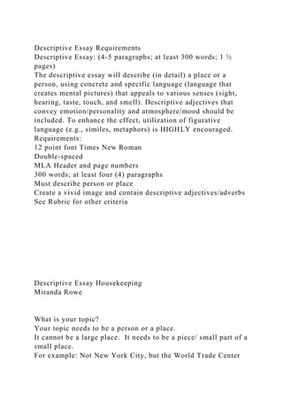 Descriptive Essay Requirements
Descriptive Essay: (4-5 paragraphs; at least 300 words; 1 ½
pages)
The descriptive essay will describe (in detail) a place or a
person, using concrete and specific language (language that
creates mental pictures) that appeals to various senses (sight,
hearing, taste, touch, and smell). Descriptive adjectives that
convey emotion/personality and atmosphere/mood should be
included. To enhance the effect, utilization of figurative
language (e.g., similes, metaphors) is HIGHLY encouraged.
Requirements:
12 point font Times New Roman
Double-spaced
MLA Header and page numbers
300 words; at least four (4) paragraphs
Must describe person or place
Create a vivid image and contain descriptive adjectives/adverbs
See Rubric for other criteria
Descriptive Essay Housekeeping
Miranda Rowe
What is your topic?
Your topic needs to be a person or a place.
It cannot be a large place. It needs to be a piece/ small part of a
small place.
For example: Not New York City, but the World Trade Center
 