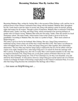 Becoming Madame Mao By Anchee Min
Becoming Madame Mao, written by Anchee Min, is the account of Mao Zedong s wife, and her rise to
political power of the Chinese Communist Party along with her husband. Madame Mao, throughout
her life, works hard to earn her status in society and, along with making a name for herself, gaining
rights and respect for all women. Through a series of transition, Madame Mao is referred to with three
different name, Yunhe, Lan Ping, and Jiang Ching, which correspond to her growing defiance of
gender roles in Chinese society. Madame Mao earns her first name, Yunhe, when she enrolls in a local
elementary school. The name Yunhe, which means Crane in the Clouds is given to her by her
grandfather. According to Madame Mao, the crane is a symbol of hope ... Show more content on
Helpwriting.net ...
This name is given to her by her husband, Mao Zedong. She says, Jiang Ching summarizes a
traditional saying: Green comes out of blue but is richer than blue (158). This name is an allusion to
what will happen later in her life. As Mao and Jiang Ching grow older together, their relationship
deteriorates. The love Mao once had for Jiang Ching is replaced by the love for his affairs with new
virgins every night. Instead of love, what Jiang Ching now is in search for from her marriage with
Mao is power. As Kang Sheng says, Her role is to play Mao s most trusted comrade It is the only way
to empower [her]self (210). Jiang Ching was, at one point, jealous of Premier Zhou En lai s wife,
Deng Yin chao and Wang Guang mei, wife of Vice Chairman Liu, for they were beautiful, wise and
adored by their husbands. As time passes, however, Jiang Ching gives up the typical role of a Chinese
woman in exchange for hopes of becoming a major player in the Chinese Communist Party. It is soon
after that Jiang Ching becomes the command of the ideology side of Mao s
... Get more on HelpWriting.net ...
 