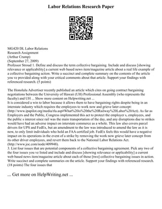 Labor Relations Research Paper
MG420 DL Labor Relations
Research Assignment
(Arthur Crump)
(September 27, 2009)
Professor Stroud 1. Define and discuss the term collective bargaining. Include and discuss [showing
relevance or applicability] a current web based news item/magazine article about a real life example of
a collective bargaining action. Write a succinct and complete summary on the contents of the article
you ve provided along with your critical comments about that article. Support your findings with
referenced research. (5 points)
The Honolulu Advertiser recently published an article which cites on going contract bargaining
negotiations between the University of Hawaii (UH) Professional Assembly (who represents the
faculty) and UH ... Show more content on Helpwriting.net ...
It is considered a win to labor because it allows them to have bargaining rights despite being in an
interstate industry which requires the employees to work now and grieve later concept:
(http://www.ipapilot.org/media/rla.asp#What%20is%20the%20Railway%20Labor%20Act). As far as
Employers and the Public, Congress implemented this act to protect the employer s, employees, and
the public s interest since rail was the main transportation of the day, and any disruptions due to strikes
would have had an adverse impact on interstate commerce as a whole. This law also covers parcel
drivers for UPS and FedEx, but an amendment to the law was introduced to amend the law as it is
now, to only limit individuals who hold an FAA certified job. FedEx feels this would have a negative
impact on its operations in the event of a strike by removing the work now grieve later concept from
its other driver employees, and revert them back to the National Labor Relations Act.
(http://www.joc.com/node/409948).
3. List four issues that are potential components of a collective bargaining agreement. Pick any two of
the four issues you ve listed and include and discuss [showing relevance or applicability] a current
web based news item/magazine article about each of those [two] collective bargaining issues in action.
Write succinct and complete summaries on the article. Support your findings with referenced research.
(18 points) The four issues that
... Get more on HelpWriting.net ...
 