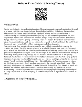 Write An Essay On Mercy Entering Therapy
RACHEL SOPHER
Despite her diminutive size and quiet disposition, Mercy commanded my complete attention. So small
as to appear child like, and dressed in loose fitting clothes that hid her slight form, she entered my
office timidly, and started sessions in silence, repeatedly waving her hand across her face in
characteristically self effacing gestures before speaking. But her somber self possession and meek
temperament stood in stark contrast to her ferocious energy; Mercy was dead serious. She came to
therapy after being forced to give up a promising career as a modern dancer due to a chronic knee
injury. Finding herself unmoored, lost and alone in the city, with no family or friends she could rely on
for support, Mercy struggled for ... Show more content on Helpwriting.net ...
Entering therapy, then, was a terrifying prospect for Mercy, filled with an infinite potential for
exposure and shame. The differences between us were palpable from the start; binaries of black and
white, African and American, anti establishment and more conventionally minded filled the room with
questions of compatibility, divergent values and the weight of our disparate social identities. Though a
perfunctory investigation of any feelings she had about the differences between us was quickly
dismissed, the starkness of our dissimilarities haunted our interactions from the start. Mercy spoke in
fragments of sentences punctuated by long silences, and I worked hard to piece together her traumatic
history. Though born in the United States, Mercy did not identify with American customs or values;
nor did she connect with her family s endless mourning for the traumatic loss of their country. The
seemingly unbridgeable gap in our experiences remained on the outskirts of my awareness, a dull but
insidious preconscious impression that our differences could destroy any approach at mutual
understanding. I instinctively dealt with this perceived threat by trying to completely immerse myself
in Mercy s experience, in effect, attempting to hold back any aspects of myself that could obtrude or
offend,
... Get more on HelpWriting.net ...
 