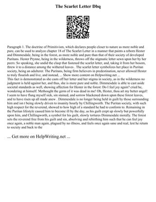 The Scarlet Letter Dbq
Paragraph 1. The doctrine of Primitivism, which declares people closer to nature as more noble and
pure, can be used to analyze chapter 18 of The Scarlet Letter in a manner that paints a reborn Hester
and Dimmesdale, being in the forest, as more noble and pure than that of their society of developed
Puritans. Hester Prynne, being in the wilderness, throws off the stigmatic letter sewn upon her by her
peers: So speaking, she undid the clasp that fastened the scarlet letter, and, taking it from her bosom,
threw it to a distance among the withered leaves . The scarlet letter symbolizes her place in Puritan
society, being an adulterer. The Puritans, being firm believers in predestination, never allowed Hester
to truly flourish and live, and instead, ... Show more content on Helpwriting.net ...
This fact is demonstrated as she casts off her letter and her stigma in society, as in the wilderness no
judgment is held against her, and thus, she is more pure and noble. Dimmesdale is able to cast aside
societal standards as well, showing affection for Hester in the forest: Do I feel joy again? cried he,
wondering at himself. Methought the germ of it was dead in me! Oh, Hester, thou art my better angel!
I seem to have flung myself sick, sin stained, and sorrow blackened down upon these forest leaves,
and to have risen up all made anew . Dimmesdale is no longer being held in guilt by those surrounding
him and isn t being slowly driven to insanity hourly by Chillingworth. The Puritan society, with such
high respect for the reverend, showed to how high of a standard he had to conform to. Remaining in
the Puritan lifestyle caused him to become ill by the day, as his guilt crept up slowly but powerfully
upon him, and Chillingworth, a symbol for his guilt, slowly tortures Dimmesdale morally. The forest
sets the reverend free from his guilt and sin, absolving and rebirthing him such that he can feel joy
once again, a noble man again, plagued by no illness, and feels once again sane and real, lest he return
to society and back to the
... Get more on HelpWriting.net ...
 
