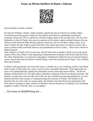 Essay on Divine Intellect in Dante s Inferno
Divine Intellect in Dante s Inferno
In Canto XI of Dante s Inferno, Virgil carefully explains the layout of hell to his student, Dante.
Toward the end of his speech, Virgil says that Sodom and Cahors are speak[ing] in passionate
contempt of God, (XI, 50 51), and divine will thus relegates them to the seventh circle. The sin of the
Sodomites is clear for Dante, who poses no question on the matter, sodomy perhaps being an obvious
affront to God which the bible directly addresses. However, the sin of Cahors, namely usury, is not
clear to Dante. He asks Virgil to unravel the knot in his mind, since there is no obvious reason why a
usurer a money lender essentially deserves any punishment at all for a crime ... Show more content on
Helpwriting.net ...
Thus, Dante is on Virgil s level in one sense, and far below him in another, which is true in the grand
scheme of the work: Dante is only beginning to understand the workings of the divine order by Canto
XI, while Virgil borders on omniscience throughout. Furthermore, Dante has not yet eclipsed Virgil as
a poet, since at this point the Inferno is hardly begun, while the Aeneid presents Virgil s view of Hades
from top to bottom..
In Dante s hell specifically, the reason that usury is a deadly sin is very confusing, which is why Dante
calls it a knot. Unlike other sins, usury is not on its face a dreadful immorality. Virgil approaches the
issue at first philosophically, making the profoundly esoteric claim that nature follows... the Divine
Intellect and the Divine Art. The idea nature is therefore composed of these two abstract elements. The
Intellect, coming first, must be at the root of the Art, since intellect must precede production, as in the
Platonic doctrine of the essence of a thing preceding the existence of a thing. The Intellect is the
potential; the art is the result. In concrete terms, the Intellect must therefore be the primordial stuff
from which everything is made, and the Art therefore must be the process of making it into something
tangible or usable. From this, then, we can deduce
... Get more on HelpWriting.net ...
 