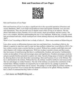 Role and Functions of Law Paper
Role and Functions of Law Paper
Role and Functions of Law Law plays a significant role in the successful operation of business and
society (Bushman, 2007). Laws help to keep behavior intact and regulate standards. Law sets rules
and expectations. They also provide ways to dispute issues while serving as an enforcer. The law
allows individuals to enjoy freedom, live in a fair society, check government, and have justice. The
law is very complex, therefore understanding the law is very important. Without law, a country would
lack government and rules, which would prevent it from running effectively and efficiently (Bushman,
2007).
What is Law? According to Melvin law is a body of rules of ... Show more content on Helpwriting.net
...
Laws allow society to differentiate between state laws and federal laws. According to Melvin, the
federal is superior to state laws and if a state law that conflicts a federal law is not effective (2011). No
laws within a society mean a society that has no control. Without laws, people would fight more and
settle disputes with violence and aggression. With laws in place to protect citizens and their assets,
they have peace of mind knowing that there is confidentiality, freedom, and security. Confidentiality
creates an atmosphere of trust and encourages peace and togetherness. Freedom encourages creativity
and gives people limitless potential to explore new ideas. Security brings peace of mind to individuals
by allowing them to feel safe about their surroundings. Role and Function of Law in the Military The
law is detrimental to the military. Without the law, the military would be ineffective and unsuccessful.
The law and charges to conduct business. The role of the military is to protect the constitution of the
United States. Military members are required by law to make and live by a pledge to protect the
Constitution of the United States and its citizens. This pledge is not take lightly by military member as
many have given their lives to ensure that the standards continues to be upheld. Military members
have a chain of command that they follow of which
... Get more on HelpWriting.net ...
 