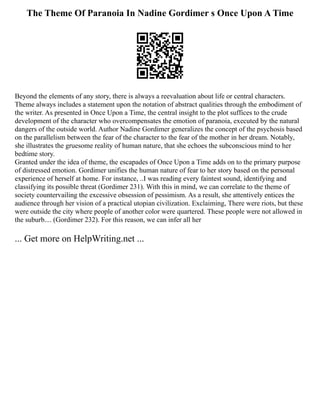 The Theme Of Paranoia In Nadine Gordimer s Once Upon A Time
Beyond the elements of any story, there is always a reevaluation about life or central characters.
Theme always includes a statement upon the notation of abstract qualities through the embodiment of
the writer. As presented in Once Upon a Time, the central insight to the plot suffices to the crude
development of the character who overcompensates the emotion of paranoia, executed by the natural
dangers of the outside world. Author Nadine Gordimer generalizes the concept of the psychosis based
on the parallelism between the fear of the character to the fear of the mother in her dream. Notably,
she illustrates the gruesome reality of human nature, that she echoes the subconscious mind to her
bedtime story.
Granted under the idea of theme, the escapades of Once Upon a Time adds on to the primary purpose
of distressed emotion. Gordimer unifies the human nature of fear to her story based on the personal
experience of herself at home. For instance, ..I was reading every faintest sound, identifying and
classifying its possible threat (Gordimer 231). With this in mind, we can correlate to the theme of
society countervailing the excessive obsession of pessimism. As a result, she attentively entices the
audience through her vision of a practical utopian civilization. Exclaiming, There were riots, but these
were outside the city where people of another color were quartered. These people were not allowed in
the suburb.... (Gordimer 232). For this reason, we can infer all her
... Get more on HelpWriting.net ...
 