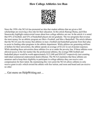 How College Athletics Are Run
Since the 1950 s the NCAA has promoted an idea that student athletes that are given a full
scholarships are receiving a free ride for their education. In this article Ramogi Huma, and Ellen
Staurowsky highlight controversial issues about how college athletics are run. In the article it is noted
that 45% of football, and 52% of basketball players do not graduate. The two programs that revenue
the most money for an athletic program are Men s Football, and Men s Basketball. The article debates
that the NCAA uses the money that athletes in men s football and basketball generate from their play
to assist in funding other programs in the athletic department. While athletes are generating millions
of dollars for their universities, the athlete spends on average of $3,222 in out of pocket expenses.
While attending these universities these athletes live at or under the poverty line. If these athletes were
allowed access to the fair market like the professional athletes, the average FBS football and
basketball player would be worth approximately $121,048 and $265,027 respectively (not counting
individual commercial endorsement deals) (Huma). The NCAA maintains that these athletes are
amateurs and to keep their eligibility to participate in college athletics they can receive zero
compensation for their talent. By maintaining this view point the NCAA allows athletes to only
receive grant in aid s which reward the athlete with free tuition, and room and board and can receive
no other
... Get more on HelpWriting.net ...
 