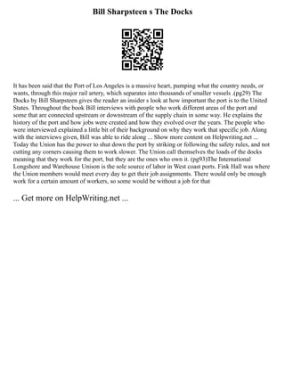 Bill Sharpsteen s The Docks
It has been said that the Port of Los Angeles is a massive heart, pumping what the country needs, or
wants, through this major rail artery, which separates into thousands of smaller vessels .(pg29) The
Docks by Bill Sharpsteen gives the reader an insider s look at how important the port is to the United
States. Throughout the book Bill interviews with people who work different areas of the port and
some that are connected upstream or downstream of the supply chain in some way. He explains the
history of the port and how jobs were created and how they evolved over the years. The people who
were interviewed explained a little bit of their background on why they work that specific job. Along
with the interviews given, Bill was able to ride along ... Show more content on Helpwriting.net ...
Today the Union has the power to shut down the port by striking or following the safety rules, and not
cutting any corners causing them to work slower. The Union call themselves the loads of the docks
meaning that they work for the port, but they are the ones who own it. (pg93)The International
Longshore and Warehouse Unison is the sole source of labor in West coast ports. Fink Hall was where
the Union members would meet every day to get their job assignments. There would only be enough
work for a certain amount of workers, so some would be without a job for that
... Get more on HelpWriting.net ...
 