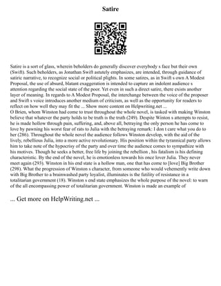 Satire
Satire is a sort of glass, wherein beholders do generally discover everybody s face but their own
(Swift). Such beholders, as Jonathan Swift astutely emphasizes, are intended, through guidance of
satiric narrative, to recognize social or political plights. In some satires, as in Swift s own A Modest
Proposal, the use of absurd, blatant exaggeration is intended to capture an indolent audience s
attention regarding the social state of the poor. Yet even in such a direct satire, there exists another
layer of meaning. In regards to A Modest Proposal, the interchange between the voice of the proposer
and Swift s voice introduces another medium of criticism, as well as the opportunity for readers to
reflect on how well they may fit the ... Show more content on Helpwriting.net ...
O Brien, whom Winston had come to trust throughout the whole novel, is tasked with making Winston
believe that whatever the party holds to be truth is the truth (249). Despite Winton s attempts to resist,
he is made hollow through pain, suffering, and, above all, betraying the only person he has come to
love by pawning his worst fear of rats to Julia with the betraying remark: I don t care what you do to
her (286). Throughout the whole novel the audience follows Winston develop, with the aid of the
lively, rebellious Julia, into a more active revolutionary. His position within the tyrannical party allows
him to take note of the hypocrisy of the party and over time the audience comes to sympathize with
his motives. Though he seeks a better, free life by joining the rebellion , his fatalism is his defining
characteristic. By the end of the novel, he is emotionless towards his once lover Julia. They never
meet again (293). Winston in his end state is a hollow man, one that has come to [love] Big Brother
(298). What the progression of Winston s character, from someone who would vehemently write down
with Big Brother to a brainwashed party loyalist, illuminates is the futility of resistance in a
totalitarian government (18). Winston s end state emphasizes the whole purpose of the novel: to warn
of the all encompassing power of totalitarian government. Winston is made an example of
... Get more on HelpWriting.net ...
 