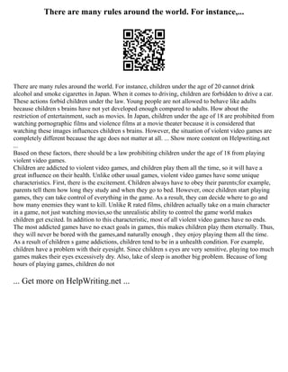 There are many rules around the world. For instance,...
There are many rules around the world. For instance, children under the age of 20 cannot drink
alcohol and smoke cigarettes in Japan. When it comes to driving, children are forbidden to drive a car.
These actions forbid children under the law. Young people are not allowed to behave like adults
because children s brains have not yet developed enough compared to adults. How about the
restriction of entertainment, such as movies. In Japan, children under the age of 18 are prohibited from
watching pornographic films and violence films at a movie theater because it is considered that
watching these images influences children s brains. However, the situation of violent video games are
completely different because the age does not matter at all. ... Show more content on Helpwriting.net
...
Based on these factors, there should be a law prohibiting children under the age of 18 from playing
violent video games.
Children are addicted to violent video games, and children play them all the time, so it will have a
great influence on their health. Unlike other usual games, violent video games have some unique
characteristics. First, there is the excitement. Children always have to obey their parents;for example,
parents tell them how long they study and when they go to bed. However, once children start playing
games, they can take control of everything in the game. As a result, they can decide where to go and
how many enemies they want to kill. Unlike R rated films, children actually take on a main character
in a game, not just watching movies,so the unrealistic ability to control the game world makes
children get excited. In addition to this characteristic, most of all violent video games have no ends.
The most addicted games have no exact goals in games, this makes children play them eternally. Thus,
they will never be bored with the games,and naturally enough , they enjoy playing them all the time.
As a result of children s game addictions, children tend to be in a unhealth condition. For example,
children have a problem with their eyesight. Since children s eyes are very sensitive, playing too much
games makes their eyes excessively dry. Also, lake of sleep is another big problem. Because of long
hours of playing games, children do not
... Get more on HelpWriting.net ...
 