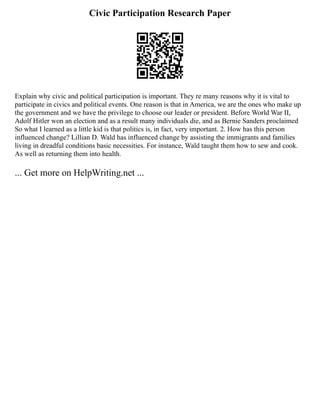 Civic Participation Research Paper
Explain why civic and political participation is important. They re many reasons why it is vital to
participate in civics and political events. One reason is that in America, we are the ones who make up
the government and we have the privilege to choose our leader or president. Before World War II,
Adolf Hitler won an election and as a result many individuals die, and as Bernie Sanders proclaimed
So what I learned as a little kid is that politics is, in fact, very important. 2. How has this person
influenced change? Lillian D. Wald has influenced change by assisting the immigrants and families
living in dreadful conditions basic necessities. For instance, Wald taught them how to sew and cook.
As well as returning them into health.
... Get more on HelpWriting.net ...
 