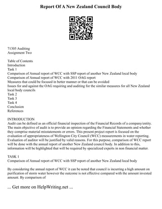 Report Of A New Zealand Council Body
71305 Auditing
Assignment Two
Table of Contents
Introduction
Task 1
Comparison of Annual report of WCC with SSP report of another New Zealand local body
Comparison of Annual report of WCC with 2011 OAG report
Measures that could be focused in better manner or that can be avoided
Issues for and against the OAG requiring and auditing for the similar measures for all New Zealand
local body councils
Task 2
Task 3
Task 4
Conclusion
References
INTRODUCTION
Audit can be defined as an official financial inspection of the Financial Records of a company/entity.
The main objective of audit is to provide an opinion regarding the Financial Statements and whether
they comprise material misstatements or errors. This present project report is focused on the
evaluation of appropriateness of Wellington City Council (WCC) measurements in water reporting.
Evaluation of auditor will be justified by valid reasons. For this purpose, comparison of WCC report
will be done with the annual report of another New Zealand council body. In addition to this,
information will be highlighted that will be required by specialized experts in non financial matter.
TASK 1
Comparison of Annual report of WCC with SSP report of another New Zealand local body
By considering the annual report of WCC it can be noted that council is incurring a high amount on
purification of storm water however the outcome is not effective compared with the amount invested
amount. By comparison of
... Get more on HelpWriting.net ...
 
